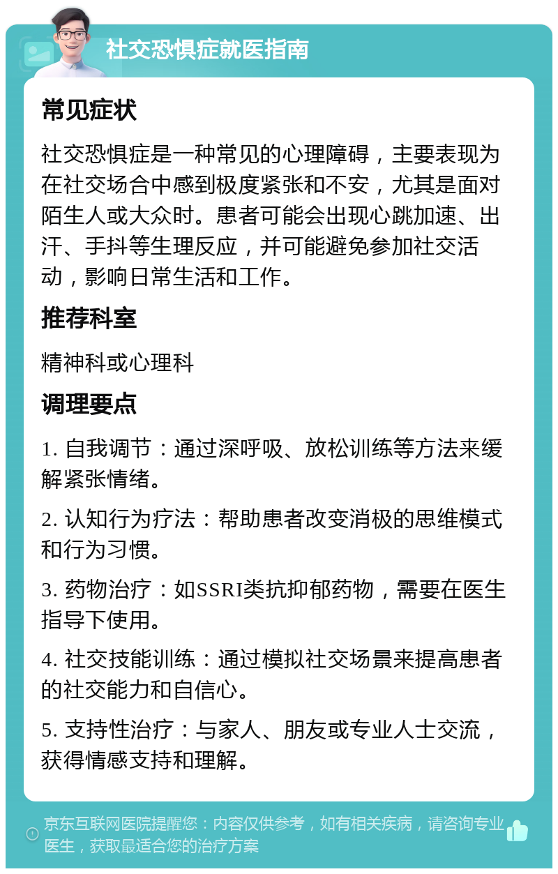 社交恐惧症就医指南 常见症状 社交恐惧症是一种常见的心理障碍，主要表现为在社交场合中感到极度紧张和不安，尤其是面对陌生人或大众时。患者可能会出现心跳加速、出汗、手抖等生理反应，并可能避免参加社交活动，影响日常生活和工作。 推荐科室 精神科或心理科 调理要点 1. 自我调节：通过深呼吸、放松训练等方法来缓解紧张情绪。 2. 认知行为疗法：帮助患者改变消极的思维模式和行为习惯。 3. 药物治疗：如SSRI类抗抑郁药物，需要在医生指导下使用。 4. 社交技能训练：通过模拟社交场景来提高患者的社交能力和自信心。 5. 支持性治疗：与家人、朋友或专业人士交流，获得情感支持和理解。