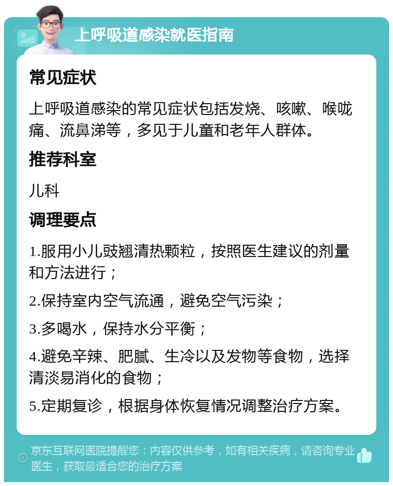 上呼吸道感染就医指南 常见症状 上呼吸道感染的常见症状包括发烧、咳嗽、喉咙痛、流鼻涕等，多见于儿童和老年人群体。 推荐科室 儿科 调理要点 1.服用小儿豉翘清热颗粒，按照医生建议的剂量和方法进行； 2.保持室内空气流通，避免空气污染； 3.多喝水，保持水分平衡； 4.避免辛辣、肥腻、生冷以及发物等食物，选择清淡易消化的食物； 5.定期复诊，根据身体恢复情况调整治疗方案。