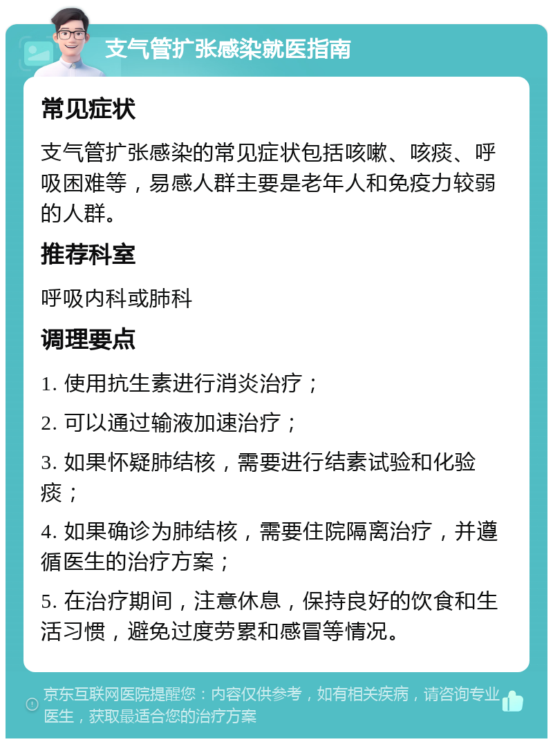 支气管扩张感染就医指南 常见症状 支气管扩张感染的常见症状包括咳嗽、咳痰、呼吸困难等，易感人群主要是老年人和免疫力较弱的人群。 推荐科室 呼吸内科或肺科 调理要点 1. 使用抗生素进行消炎治疗； 2. 可以通过输液加速治疗； 3. 如果怀疑肺结核，需要进行结素试验和化验痰； 4. 如果确诊为肺结核，需要住院隔离治疗，并遵循医生的治疗方案； 5. 在治疗期间，注意休息，保持良好的饮食和生活习惯，避免过度劳累和感冒等情况。