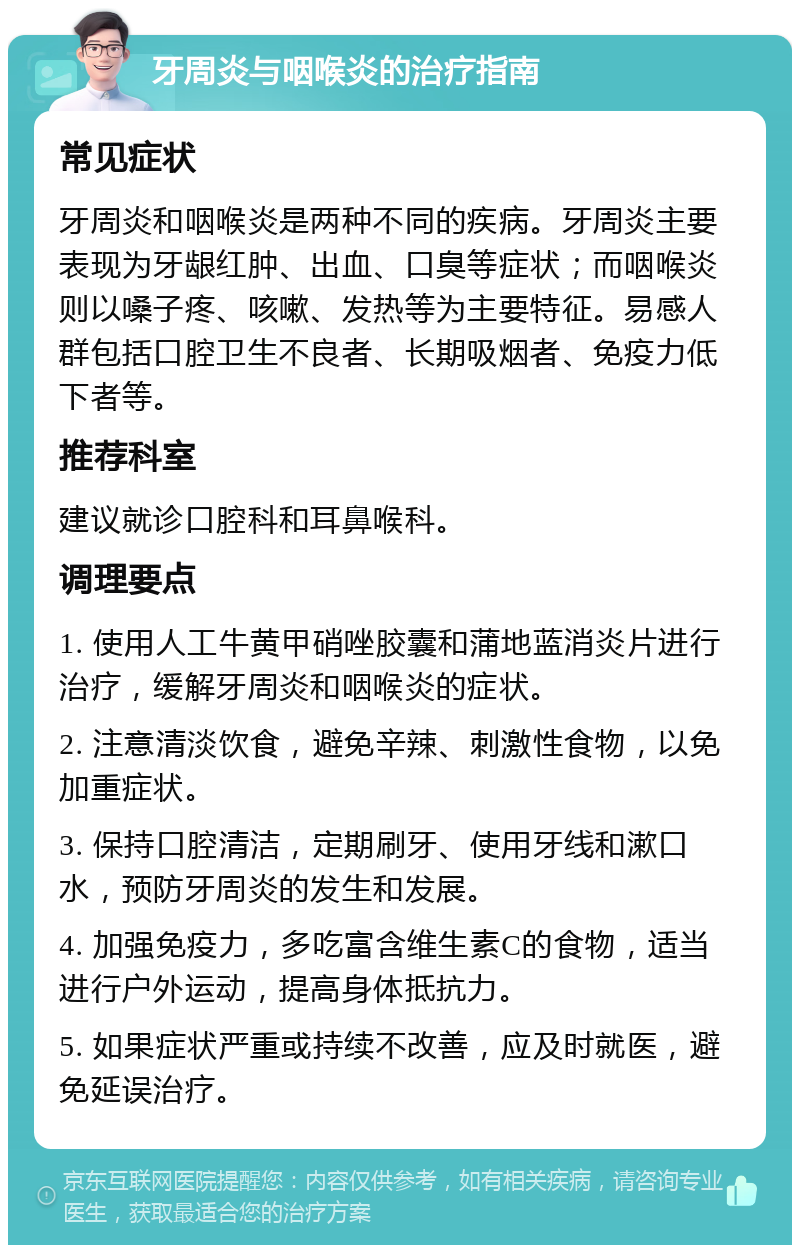 牙周炎与咽喉炎的治疗指南 常见症状 牙周炎和咽喉炎是两种不同的疾病。牙周炎主要表现为牙龈红肿、出血、口臭等症状；而咽喉炎则以嗓子疼、咳嗽、发热等为主要特征。易感人群包括口腔卫生不良者、长期吸烟者、免疫力低下者等。 推荐科室 建议就诊口腔科和耳鼻喉科。 调理要点 1. 使用人工牛黄甲硝唑胶囊和蒲地蓝消炎片进行治疗，缓解牙周炎和咽喉炎的症状。 2. 注意清淡饮食，避免辛辣、刺激性食物，以免加重症状。 3. 保持口腔清洁，定期刷牙、使用牙线和漱口水，预防牙周炎的发生和发展。 4. 加强免疫力，多吃富含维生素C的食物，适当进行户外运动，提高身体抵抗力。 5. 如果症状严重或持续不改善，应及时就医，避免延误治疗。