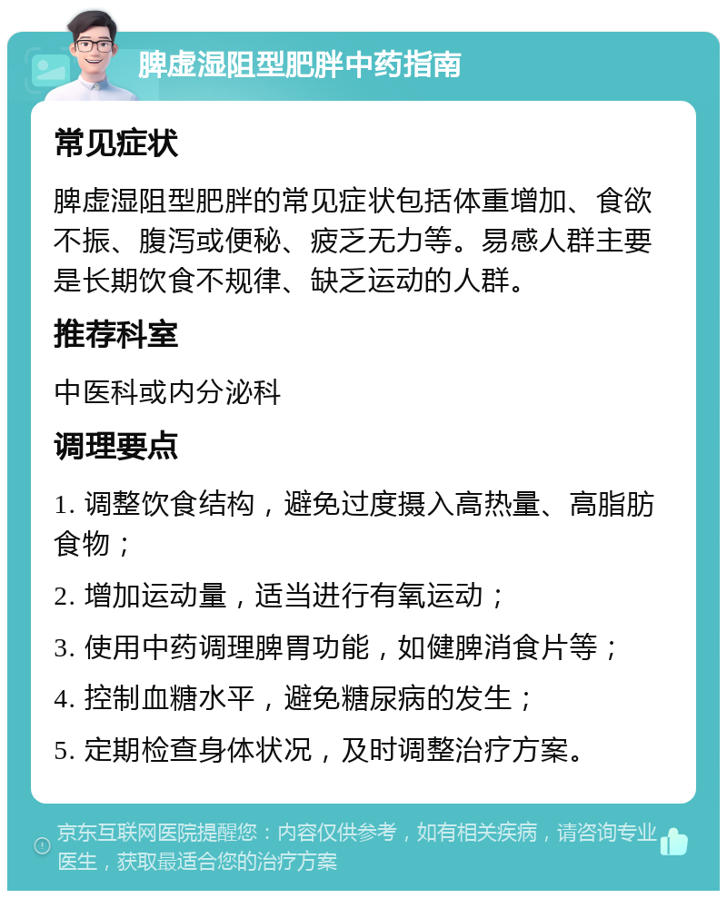 脾虚湿阻型肥胖中药指南 常见症状 脾虚湿阻型肥胖的常见症状包括体重增加、食欲不振、腹泻或便秘、疲乏无力等。易感人群主要是长期饮食不规律、缺乏运动的人群。 推荐科室 中医科或内分泌科 调理要点 1. 调整饮食结构，避免过度摄入高热量、高脂肪食物； 2. 增加运动量，适当进行有氧运动； 3. 使用中药调理脾胃功能，如健脾消食片等； 4. 控制血糖水平，避免糖尿病的发生； 5. 定期检查身体状况，及时调整治疗方案。