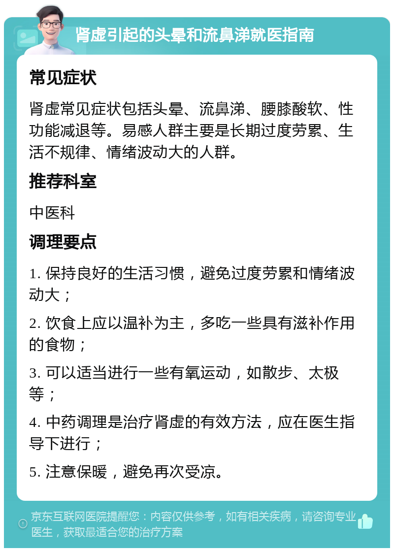 肾虚引起的头晕和流鼻涕就医指南 常见症状 肾虚常见症状包括头晕、流鼻涕、腰膝酸软、性功能减退等。易感人群主要是长期过度劳累、生活不规律、情绪波动大的人群。 推荐科室 中医科 调理要点 1. 保持良好的生活习惯，避免过度劳累和情绪波动大； 2. 饮食上应以温补为主，多吃一些具有滋补作用的食物； 3. 可以适当进行一些有氧运动，如散步、太极等； 4. 中药调理是治疗肾虚的有效方法，应在医生指导下进行； 5. 注意保暖，避免再次受凉。