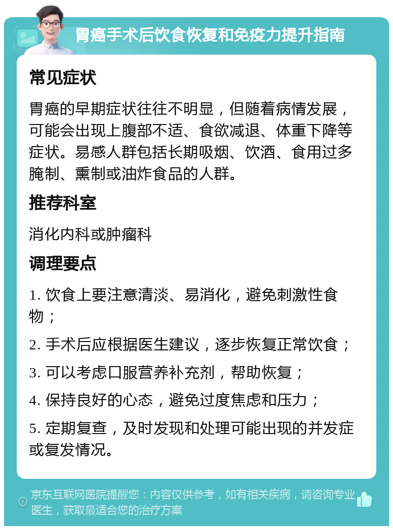 胃癌手术后饮食恢复和免疫力提升指南 常见症状 胃癌的早期症状往往不明显，但随着病情发展，可能会出现上腹部不适、食欲减退、体重下降等症状。易感人群包括长期吸烟、饮酒、食用过多腌制、熏制或油炸食品的人群。 推荐科室 消化内科或肿瘤科 调理要点 1. 饮食上要注意清淡、易消化，避免刺激性食物； 2. 手术后应根据医生建议，逐步恢复正常饮食； 3. 可以考虑口服营养补充剂，帮助恢复； 4. 保持良好的心态，避免过度焦虑和压力； 5. 定期复查，及时发现和处理可能出现的并发症或复发情况。