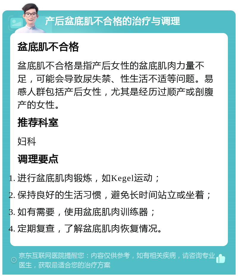 产后盆底肌不合格的治疗与调理 盆底肌不合格 盆底肌不合格是指产后女性的盆底肌肉力量不足，可能会导致尿失禁、性生活不适等问题。易感人群包括产后女性，尤其是经历过顺产或剖腹产的女性。 推荐科室 妇科 调理要点 进行盆底肌肉锻炼，如Kegel运动； 保持良好的生活习惯，避免长时间站立或坐着； 如有需要，使用盆底肌肉训练器； 定期复查，了解盆底肌肉恢复情况。