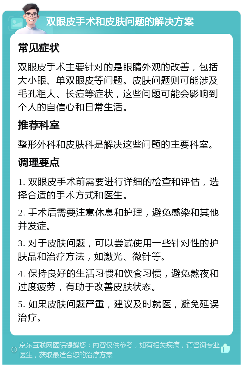 双眼皮手术和皮肤问题的解决方案 常见症状 双眼皮手术主要针对的是眼睛外观的改善，包括大小眼、单双眼皮等问题。皮肤问题则可能涉及毛孔粗大、长痘等症状，这些问题可能会影响到个人的自信心和日常生活。 推荐科室 整形外科和皮肤科是解决这些问题的主要科室。 调理要点 1. 双眼皮手术前需要进行详细的检查和评估，选择合适的手术方式和医生。 2. 手术后需要注意休息和护理，避免感染和其他并发症。 3. 对于皮肤问题，可以尝试使用一些针对性的护肤品和治疗方法，如激光、微针等。 4. 保持良好的生活习惯和饮食习惯，避免熬夜和过度疲劳，有助于改善皮肤状态。 5. 如果皮肤问题严重，建议及时就医，避免延误治疗。