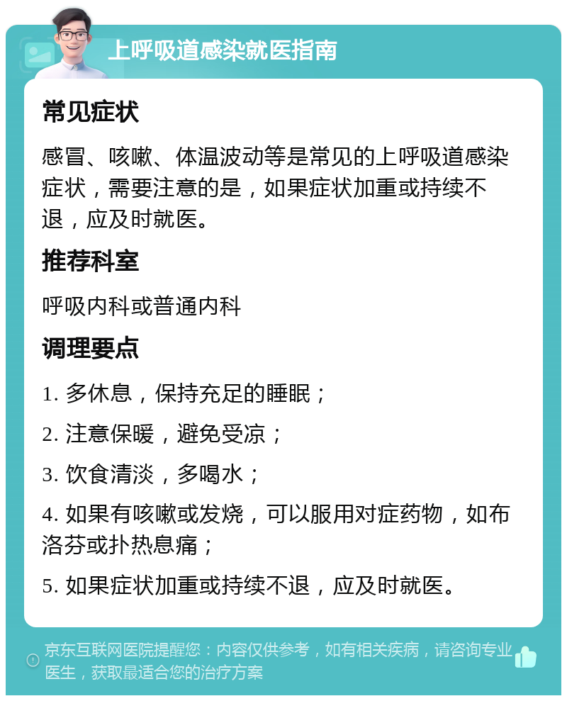 上呼吸道感染就医指南 常见症状 感冒、咳嗽、体温波动等是常见的上呼吸道感染症状，需要注意的是，如果症状加重或持续不退，应及时就医。 推荐科室 呼吸内科或普通内科 调理要点 1. 多休息，保持充足的睡眠； 2. 注意保暖，避免受凉； 3. 饮食清淡，多喝水； 4. 如果有咳嗽或发烧，可以服用对症药物，如布洛芬或扑热息痛； 5. 如果症状加重或持续不退，应及时就医。