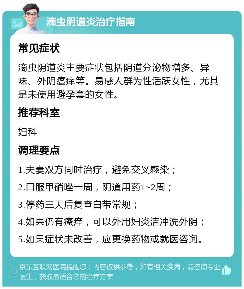 滴虫阴道炎治疗指南 常见症状 滴虫阴道炎主要症状包括阴道分泌物增多、异味、外阴瘙痒等。易感人群为性活跃女性，尤其是未使用避孕套的女性。 推荐科室 妇科 调理要点 1.夫妻双方同时治疗，避免交叉感染； 2.口服甲硝唑一周，阴道用药1~2周； 3.停药三天后复查白带常规； 4.如果仍有瘙痒，可以外用妇炎洁冲洗外阴； 5.如果症状未改善，应更换药物或就医咨询。