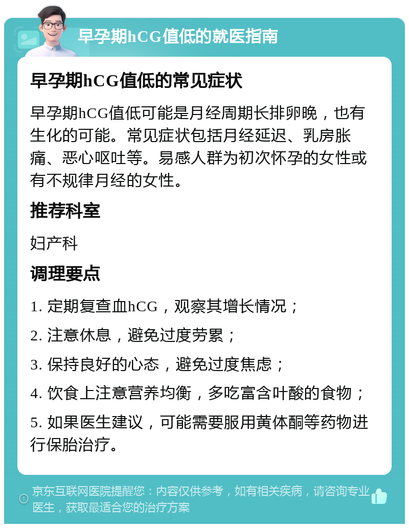 早孕期hCG值低的就医指南 早孕期hCG值低的常见症状 早孕期hCG值低可能是月经周期长排卵晚，也有生化的可能。常见症状包括月经延迟、乳房胀痛、恶心呕吐等。易感人群为初次怀孕的女性或有不规律月经的女性。 推荐科室 妇产科 调理要点 1. 定期复查血hCG，观察其增长情况； 2. 注意休息，避免过度劳累； 3. 保持良好的心态，避免过度焦虑； 4. 饮食上注意营养均衡，多吃富含叶酸的食物； 5. 如果医生建议，可能需要服用黄体酮等药物进行保胎治疗。