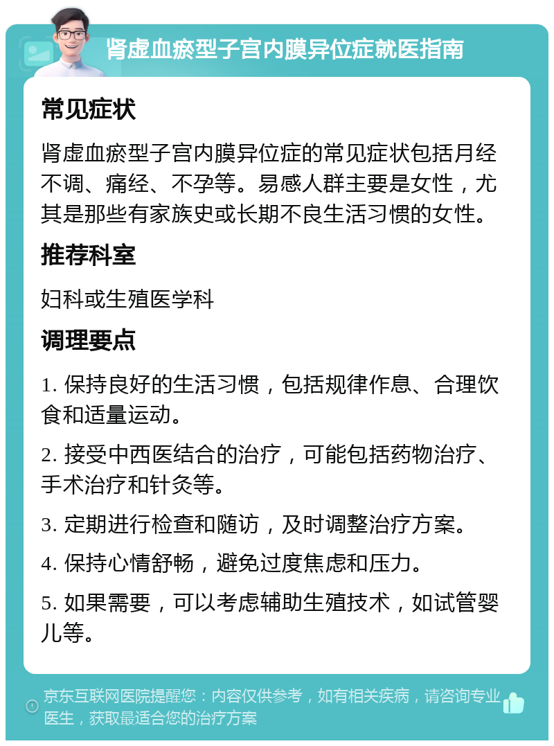 肾虚血瘀型子宫内膜异位症就医指南 常见症状 肾虚血瘀型子宫内膜异位症的常见症状包括月经不调、痛经、不孕等。易感人群主要是女性，尤其是那些有家族史或长期不良生活习惯的女性。 推荐科室 妇科或生殖医学科 调理要点 1. 保持良好的生活习惯，包括规律作息、合理饮食和适量运动。 2. 接受中西医结合的治疗，可能包括药物治疗、手术治疗和针灸等。 3. 定期进行检查和随访，及时调整治疗方案。 4. 保持心情舒畅，避免过度焦虑和压力。 5. 如果需要，可以考虑辅助生殖技术，如试管婴儿等。