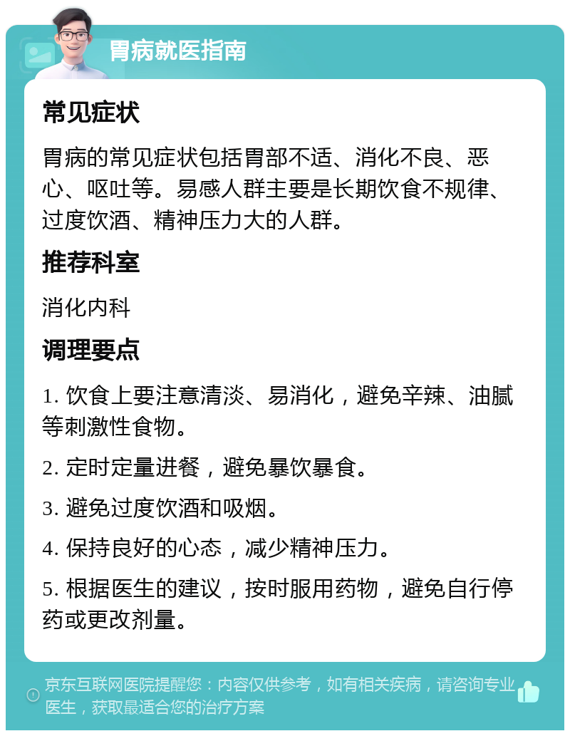 胃病就医指南 常见症状 胃病的常见症状包括胃部不适、消化不良、恶心、呕吐等。易感人群主要是长期饮食不规律、过度饮酒、精神压力大的人群。 推荐科室 消化内科 调理要点 1. 饮食上要注意清淡、易消化，避免辛辣、油腻等刺激性食物。 2. 定时定量进餐，避免暴饮暴食。 3. 避免过度饮酒和吸烟。 4. 保持良好的心态，减少精神压力。 5. 根据医生的建议，按时服用药物，避免自行停药或更改剂量。