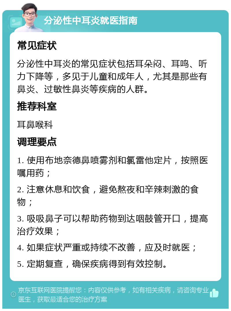 分泌性中耳炎就医指南 常见症状 分泌性中耳炎的常见症状包括耳朵闷、耳鸣、听力下降等，多见于儿童和成年人，尤其是那些有鼻炎、过敏性鼻炎等疾病的人群。 推荐科室 耳鼻喉科 调理要点 1. 使用布地奈德鼻喷雾剂和氯雷他定片，按照医嘱用药； 2. 注意休息和饮食，避免熬夜和辛辣刺激的食物； 3. 吸吸鼻子可以帮助药物到达咽鼓管开口，提高治疗效果； 4. 如果症状严重或持续不改善，应及时就医； 5. 定期复查，确保疾病得到有效控制。