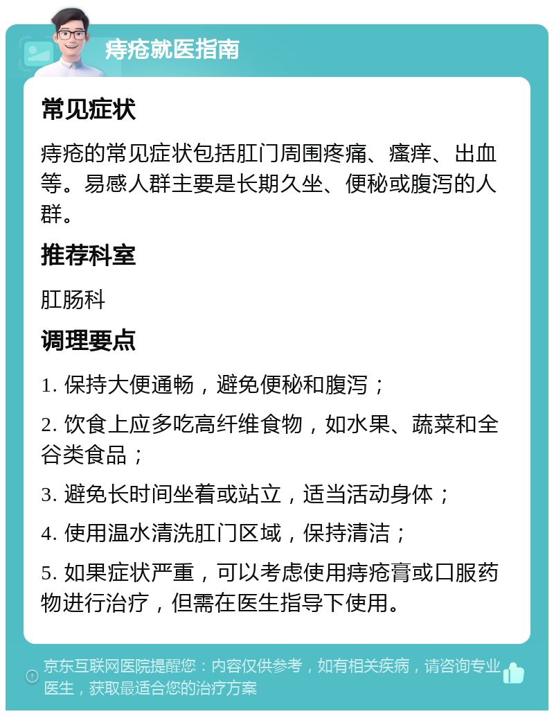 痔疮就医指南 常见症状 痔疮的常见症状包括肛门周围疼痛、瘙痒、出血等。易感人群主要是长期久坐、便秘或腹泻的人群。 推荐科室 肛肠科 调理要点 1. 保持大便通畅，避免便秘和腹泻； 2. 饮食上应多吃高纤维食物，如水果、蔬菜和全谷类食品； 3. 避免长时间坐着或站立，适当活动身体； 4. 使用温水清洗肛门区域，保持清洁； 5. 如果症状严重，可以考虑使用痔疮膏或口服药物进行治疗，但需在医生指导下使用。