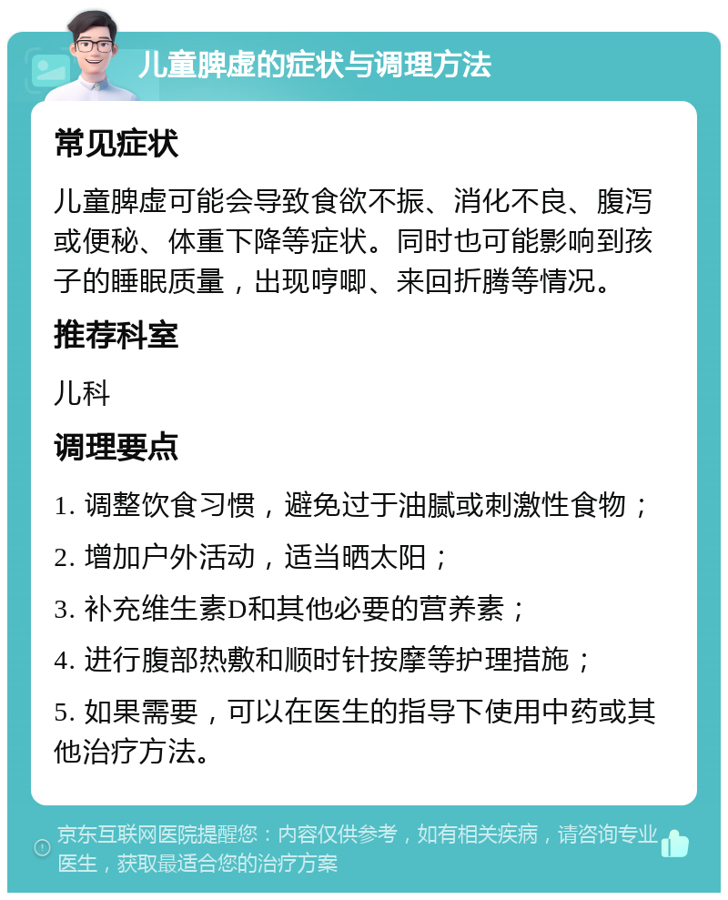 儿童脾虚的症状与调理方法 常见症状 儿童脾虚可能会导致食欲不振、消化不良、腹泻或便秘、体重下降等症状。同时也可能影响到孩子的睡眠质量，出现哼唧、来回折腾等情况。 推荐科室 儿科 调理要点 1. 调整饮食习惯，避免过于油腻或刺激性食物； 2. 增加户外活动，适当晒太阳； 3. 补充维生素D和其他必要的营养素； 4. 进行腹部热敷和顺时针按摩等护理措施； 5. 如果需要，可以在医生的指导下使用中药或其他治疗方法。