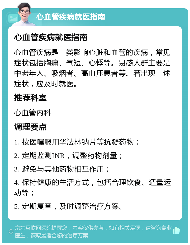 心血管疾病就医指南 心血管疾病就医指南 心血管疾病是一类影响心脏和血管的疾病，常见症状包括胸痛、气短、心悸等。易感人群主要是中老年人、吸烟者、高血压患者等。若出现上述症状，应及时就医。 推荐科室 心血管内科 调理要点 1. 按医嘱服用华法林钠片等抗凝药物； 2. 定期监测INR，调整药物剂量； 3. 避免与其他药物相互作用； 4. 保持健康的生活方式，包括合理饮食、适量运动等； 5. 定期复查，及时调整治疗方案。