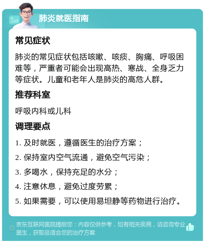 肺炎就医指南 常见症状 肺炎的常见症状包括咳嗽、咳痰、胸痛、呼吸困难等，严重者可能会出现高热、寒战、全身乏力等症状。儿童和老年人是肺炎的高危人群。 推荐科室 呼吸内科或儿科 调理要点 1. 及时就医，遵循医生的治疗方案； 2. 保持室内空气流通，避免空气污染； 3. 多喝水，保持充足的水分； 4. 注意休息，避免过度劳累； 5. 如果需要，可以使用易坦静等药物进行治疗。