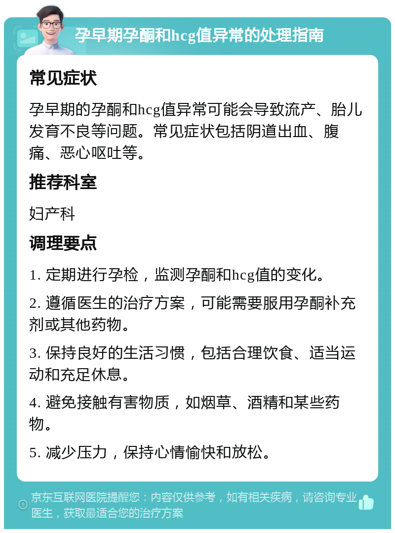 孕早期孕酮和hcg值异常的处理指南 常见症状 孕早期的孕酮和hcg值异常可能会导致流产、胎儿发育不良等问题。常见症状包括阴道出血、腹痛、恶心呕吐等。 推荐科室 妇产科 调理要点 1. 定期进行孕检，监测孕酮和hcg值的变化。 2. 遵循医生的治疗方案，可能需要服用孕酮补充剂或其他药物。 3. 保持良好的生活习惯，包括合理饮食、适当运动和充足休息。 4. 避免接触有害物质，如烟草、酒精和某些药物。 5. 减少压力，保持心情愉快和放松。