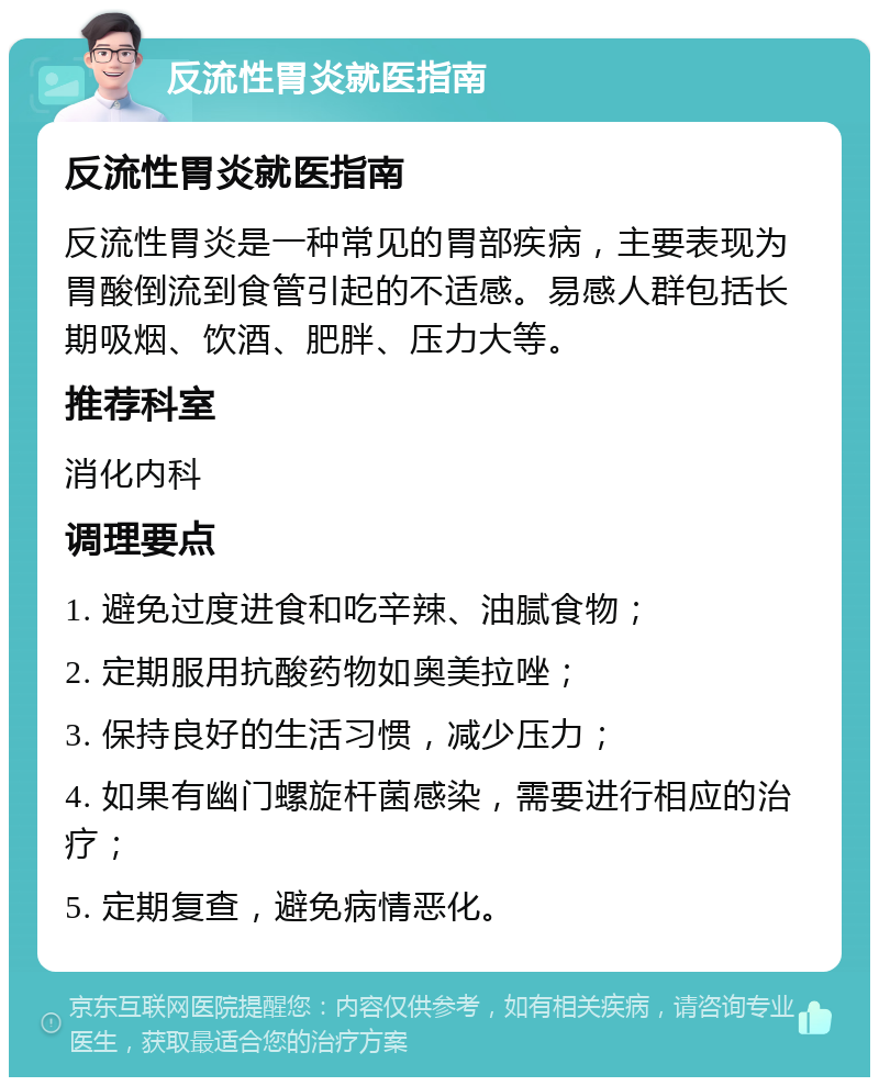 反流性胃炎就医指南 反流性胃炎就医指南 反流性胃炎是一种常见的胃部疾病，主要表现为胃酸倒流到食管引起的不适感。易感人群包括长期吸烟、饮酒、肥胖、压力大等。 推荐科室 消化内科 调理要点 1. 避免过度进食和吃辛辣、油腻食物； 2. 定期服用抗酸药物如奥美拉唑； 3. 保持良好的生活习惯，减少压力； 4. 如果有幽门螺旋杆菌感染，需要进行相应的治疗； 5. 定期复查，避免病情恶化。