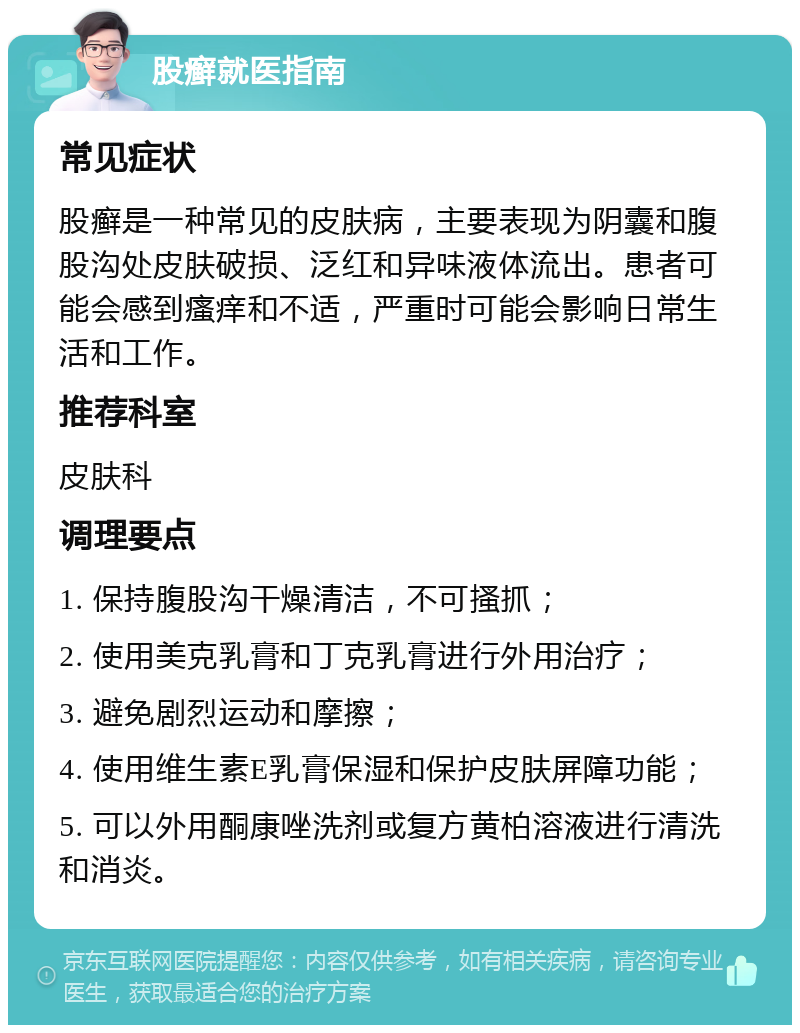 股癣就医指南 常见症状 股癣是一种常见的皮肤病，主要表现为阴囊和腹股沟处皮肤破损、泛红和异味液体流出。患者可能会感到瘙痒和不适，严重时可能会影响日常生活和工作。 推荐科室 皮肤科 调理要点 1. 保持腹股沟干燥清洁，不可搔抓； 2. 使用美克乳膏和丁克乳膏进行外用治疗； 3. 避免剧烈运动和摩擦； 4. 使用维生素E乳膏保湿和保护皮肤屏障功能； 5. 可以外用酮康唑洗剂或复方黄柏溶液进行清洗和消炎。