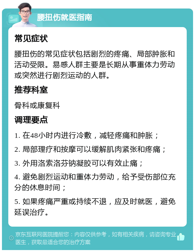 腰扭伤就医指南 常见症状 腰扭伤的常见症状包括剧烈的疼痛、局部肿胀和活动受限。易感人群主要是长期从事重体力劳动或突然进行剧烈运动的人群。 推荐科室 骨科或康复科 调理要点 1. 在48小时内进行冷敷，减轻疼痛和肿胀； 2. 局部理疗和按摩可以缓解肌肉紧张和疼痛； 3. 外用洛索洛芬钠凝胶可以有效止痛； 4. 避免剧烈运动和重体力劳动，给予受伤部位充分的休息时间； 5. 如果疼痛严重或持续不退，应及时就医，避免延误治疗。