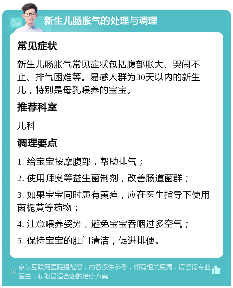 新生儿肠胀气的处理与调理 常见症状 新生儿肠胀气常见症状包括腹部胀大、哭闹不止、排气困难等。易感人群为30天以内的新生儿，特别是母乳喂养的宝宝。 推荐科室 儿科 调理要点 1. 给宝宝按摩腹部，帮助排气； 2. 使用拜奥等益生菌制剂，改善肠道菌群； 3. 如果宝宝同时患有黄疸，应在医生指导下使用茵栀黄等药物； 4. 注意喂养姿势，避免宝宝吞咽过多空气； 5. 保持宝宝的肛门清洁，促进排便。