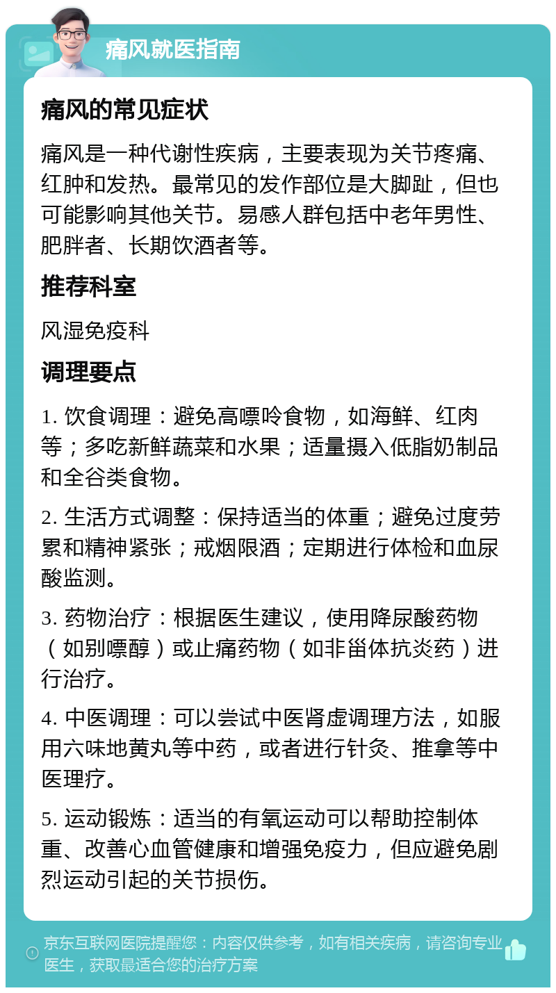 痛风就医指南 痛风的常见症状 痛风是一种代谢性疾病，主要表现为关节疼痛、红肿和发热。最常见的发作部位是大脚趾，但也可能影响其他关节。易感人群包括中老年男性、肥胖者、长期饮酒者等。 推荐科室 风湿免疫科 调理要点 1. 饮食调理：避免高嘌呤食物，如海鲜、红肉等；多吃新鲜蔬菜和水果；适量摄入低脂奶制品和全谷类食物。 2. 生活方式调整：保持适当的体重；避免过度劳累和精神紧张；戒烟限酒；定期进行体检和血尿酸监测。 3. 药物治疗：根据医生建议，使用降尿酸药物（如别嘌醇）或止痛药物（如非甾体抗炎药）进行治疗。 4. 中医调理：可以尝试中医肾虚调理方法，如服用六味地黄丸等中药，或者进行针灸、推拿等中医理疗。 5. 运动锻炼：适当的有氧运动可以帮助控制体重、改善心血管健康和增强免疫力，但应避免剧烈运动引起的关节损伤。