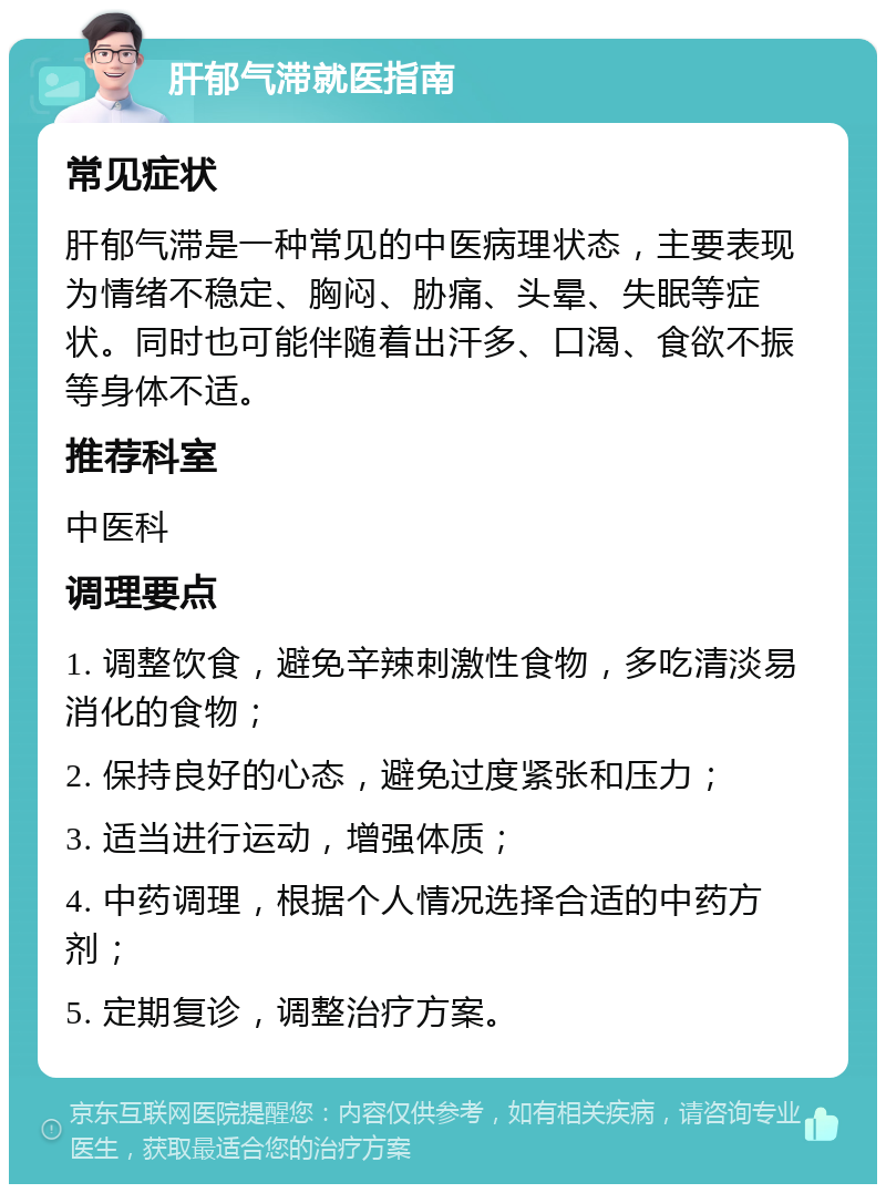 肝郁气滞就医指南 常见症状 肝郁气滞是一种常见的中医病理状态，主要表现为情绪不稳定、胸闷、胁痛、头晕、失眠等症状。同时也可能伴随着出汗多、口渴、食欲不振等身体不适。 推荐科室 中医科 调理要点 1. 调整饮食，避免辛辣刺激性食物，多吃清淡易消化的食物； 2. 保持良好的心态，避免过度紧张和压力； 3. 适当进行运动，增强体质； 4. 中药调理，根据个人情况选择合适的中药方剂； 5. 定期复诊，调整治疗方案。