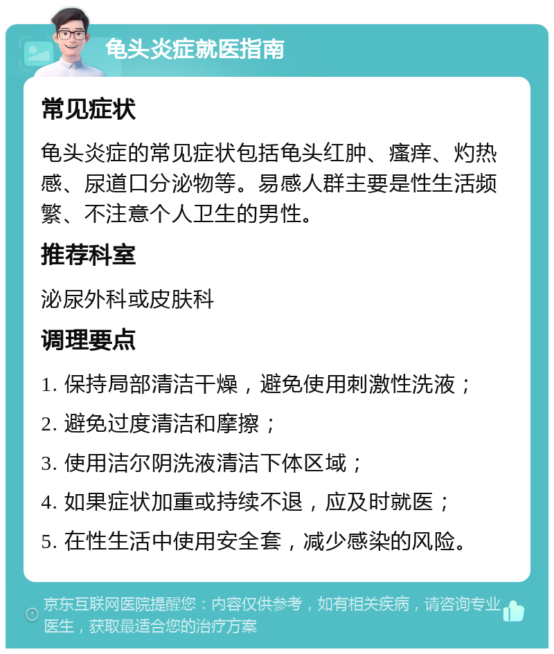 龟头炎症就医指南 常见症状 龟头炎症的常见症状包括龟头红肿、瘙痒、灼热感、尿道口分泌物等。易感人群主要是性生活频繁、不注意个人卫生的男性。 推荐科室 泌尿外科或皮肤科 调理要点 1. 保持局部清洁干燥，避免使用刺激性洗液； 2. 避免过度清洁和摩擦； 3. 使用洁尔阴洗液清洁下体区域； 4. 如果症状加重或持续不退，应及时就医； 5. 在性生活中使用安全套，减少感染的风险。