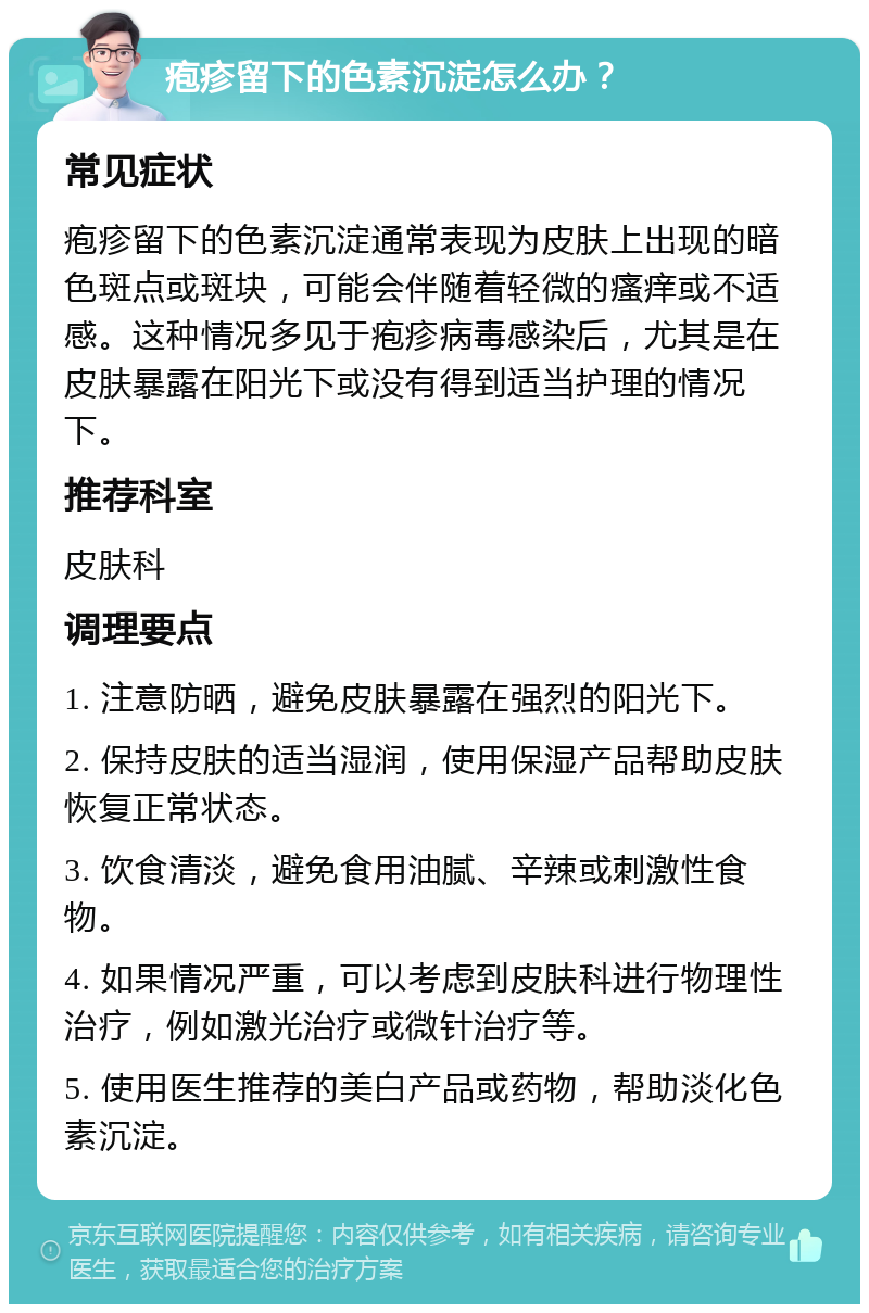 疱疹留下的色素沉淀怎么办？ 常见症状 疱疹留下的色素沉淀通常表现为皮肤上出现的暗色斑点或斑块，可能会伴随着轻微的瘙痒或不适感。这种情况多见于疱疹病毒感染后，尤其是在皮肤暴露在阳光下或没有得到适当护理的情况下。 推荐科室 皮肤科 调理要点 1. 注意防晒，避免皮肤暴露在强烈的阳光下。 2. 保持皮肤的适当湿润，使用保湿产品帮助皮肤恢复正常状态。 3. 饮食清淡，避免食用油腻、辛辣或刺激性食物。 4. 如果情况严重，可以考虑到皮肤科进行物理性治疗，例如激光治疗或微针治疗等。 5. 使用医生推荐的美白产品或药物，帮助淡化色素沉淀。