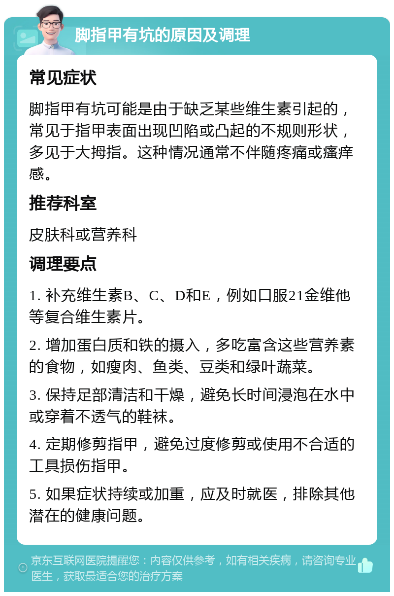 脚指甲有坑的原因及调理 常见症状 脚指甲有坑可能是由于缺乏某些维生素引起的，常见于指甲表面出现凹陷或凸起的不规则形状，多见于大拇指。这种情况通常不伴随疼痛或瘙痒感。 推荐科室 皮肤科或营养科 调理要点 1. 补充维生素B、C、D和E，例如口服21金维他等复合维生素片。 2. 增加蛋白质和铁的摄入，多吃富含这些营养素的食物，如瘦肉、鱼类、豆类和绿叶蔬菜。 3. 保持足部清洁和干燥，避免长时间浸泡在水中或穿着不透气的鞋袜。 4. 定期修剪指甲，避免过度修剪或使用不合适的工具损伤指甲。 5. 如果症状持续或加重，应及时就医，排除其他潜在的健康问题。