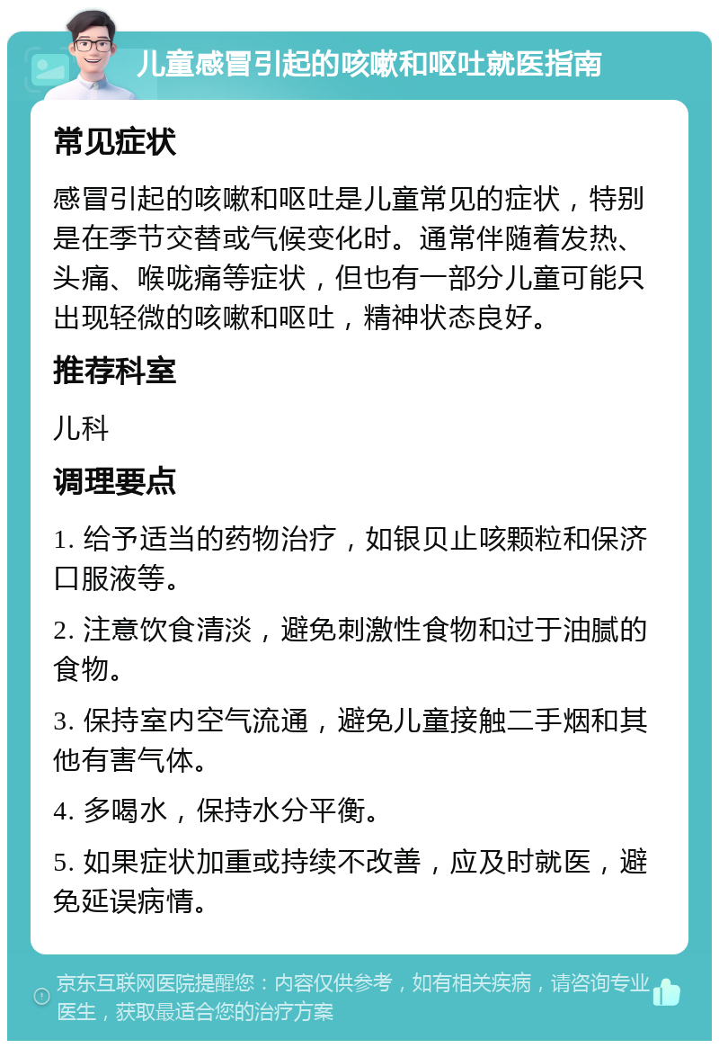 儿童感冒引起的咳嗽和呕吐就医指南 常见症状 感冒引起的咳嗽和呕吐是儿童常见的症状，特别是在季节交替或气候变化时。通常伴随着发热、头痛、喉咙痛等症状，但也有一部分儿童可能只出现轻微的咳嗽和呕吐，精神状态良好。 推荐科室 儿科 调理要点 1. 给予适当的药物治疗，如银贝止咳颗粒和保济口服液等。 2. 注意饮食清淡，避免刺激性食物和过于油腻的食物。 3. 保持室内空气流通，避免儿童接触二手烟和其他有害气体。 4. 多喝水，保持水分平衡。 5. 如果症状加重或持续不改善，应及时就医，避免延误病情。