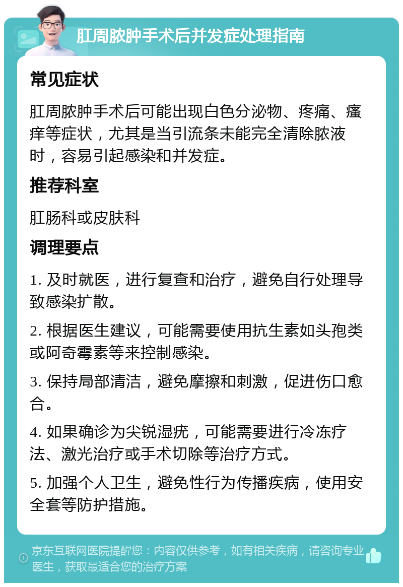 肛周脓肿手术后并发症处理指南 常见症状 肛周脓肿手术后可能出现白色分泌物、疼痛、瘙痒等症状，尤其是当引流条未能完全清除脓液时，容易引起感染和并发症。 推荐科室 肛肠科或皮肤科 调理要点 1. 及时就医，进行复查和治疗，避免自行处理导致感染扩散。 2. 根据医生建议，可能需要使用抗生素如头孢类或阿奇霉素等来控制感染。 3. 保持局部清洁，避免摩擦和刺激，促进伤口愈合。 4. 如果确诊为尖锐湿疣，可能需要进行冷冻疗法、激光治疗或手术切除等治疗方式。 5. 加强个人卫生，避免性行为传播疾病，使用安全套等防护措施。