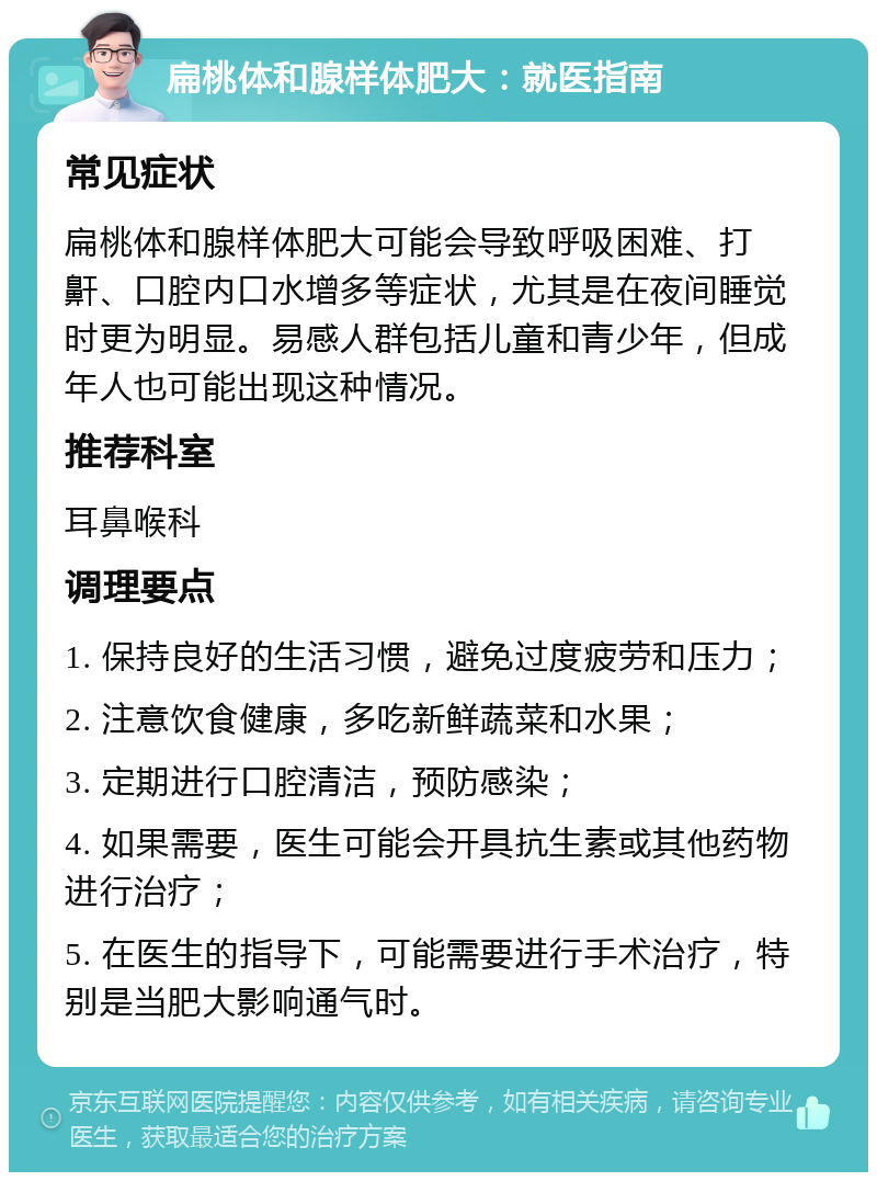 扁桃体和腺样体肥大：就医指南 常见症状 扁桃体和腺样体肥大可能会导致呼吸困难、打鼾、口腔内口水增多等症状，尤其是在夜间睡觉时更为明显。易感人群包括儿童和青少年，但成年人也可能出现这种情况。 推荐科室 耳鼻喉科 调理要点 1. 保持良好的生活习惯，避免过度疲劳和压力； 2. 注意饮食健康，多吃新鲜蔬菜和水果； 3. 定期进行口腔清洁，预防感染； 4. 如果需要，医生可能会开具抗生素或其他药物进行治疗； 5. 在医生的指导下，可能需要进行手术治疗，特别是当肥大影响通气时。