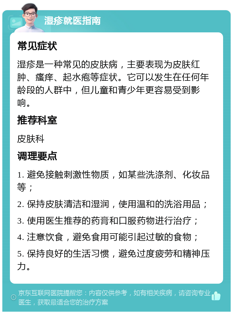 湿疹就医指南 常见症状 湿疹是一种常见的皮肤病，主要表现为皮肤红肿、瘙痒、起水疱等症状。它可以发生在任何年龄段的人群中，但儿童和青少年更容易受到影响。 推荐科室 皮肤科 调理要点 1. 避免接触刺激性物质，如某些洗涤剂、化妆品等； 2. 保持皮肤清洁和湿润，使用温和的洗浴用品； 3. 使用医生推荐的药膏和口服药物进行治疗； 4. 注意饮食，避免食用可能引起过敏的食物； 5. 保持良好的生活习惯，避免过度疲劳和精神压力。