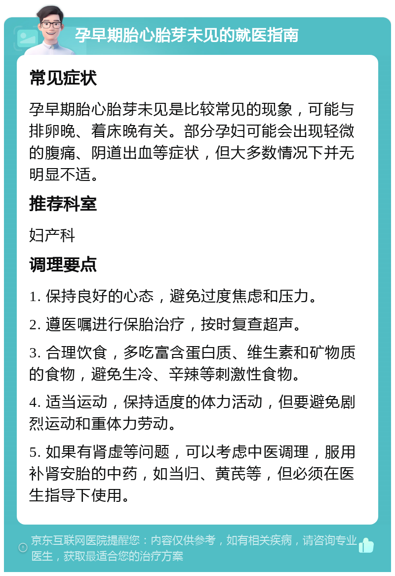 孕早期胎心胎芽未见的就医指南 常见症状 孕早期胎心胎芽未见是比较常见的现象，可能与排卵晚、着床晚有关。部分孕妇可能会出现轻微的腹痛、阴道出血等症状，但大多数情况下并无明显不适。 推荐科室 妇产科 调理要点 1. 保持良好的心态，避免过度焦虑和压力。 2. 遵医嘱进行保胎治疗，按时复查超声。 3. 合理饮食，多吃富含蛋白质、维生素和矿物质的食物，避免生冷、辛辣等刺激性食物。 4. 适当运动，保持适度的体力活动，但要避免剧烈运动和重体力劳动。 5. 如果有肾虚等问题，可以考虑中医调理，服用补肾安胎的中药，如当归、黄芪等，但必须在医生指导下使用。