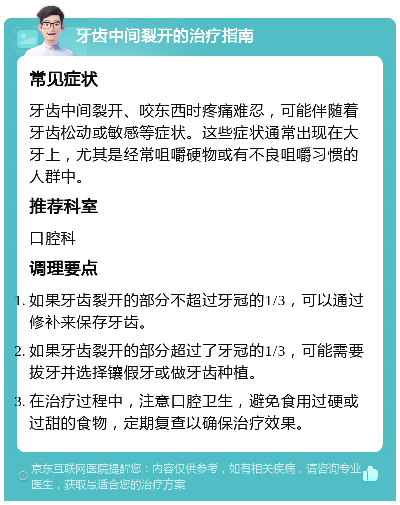 牙齿中间裂开的治疗指南 常见症状 牙齿中间裂开、咬东西时疼痛难忍，可能伴随着牙齿松动或敏感等症状。这些症状通常出现在大牙上，尤其是经常咀嚼硬物或有不良咀嚼习惯的人群中。 推荐科室 口腔科 调理要点 如果牙齿裂开的部分不超过牙冠的1/3，可以通过修补来保存牙齿。 如果牙齿裂开的部分超过了牙冠的1/3，可能需要拔牙并选择镶假牙或做牙齿种植。 在治疗过程中，注意口腔卫生，避免食用过硬或过甜的食物，定期复查以确保治疗效果。