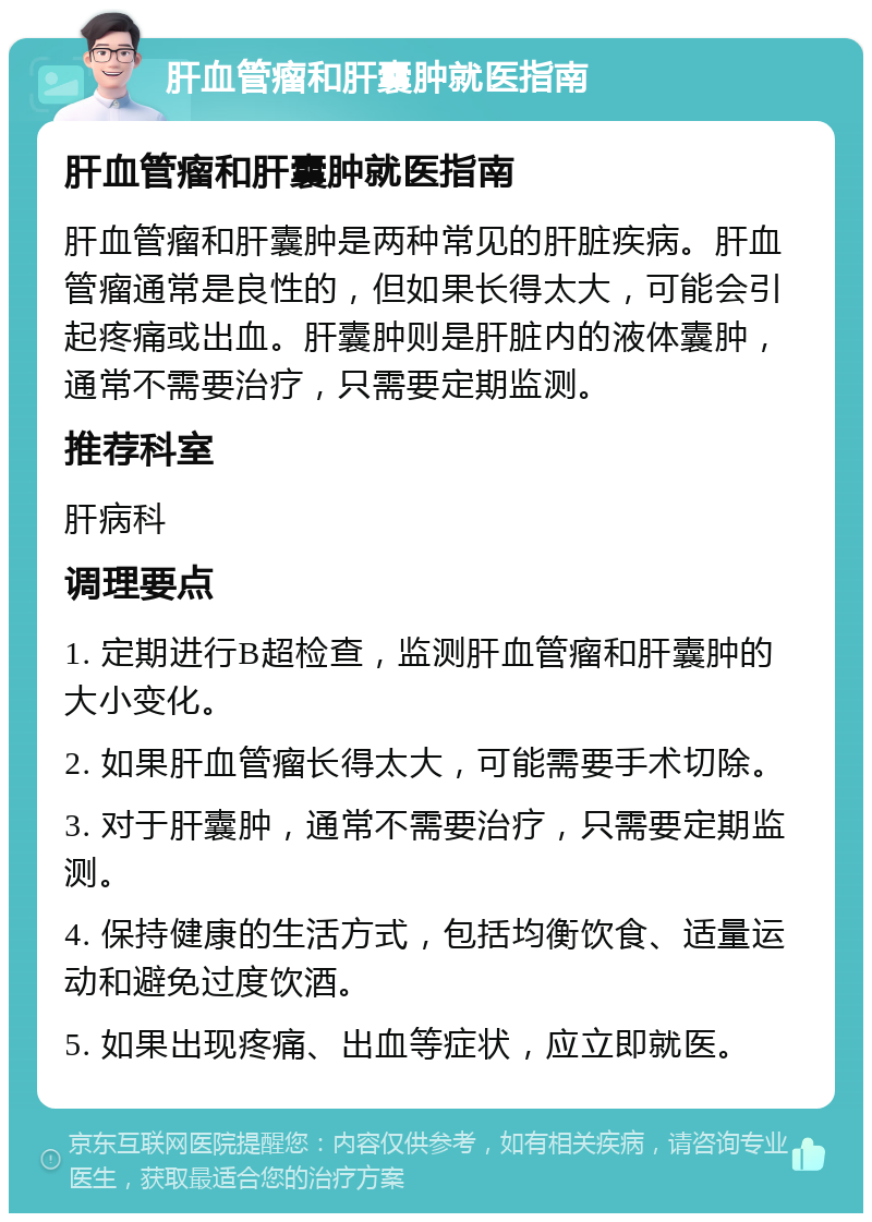 肝血管瘤和肝囊肿就医指南 肝血管瘤和肝囊肿就医指南 肝血管瘤和肝囊肿是两种常见的肝脏疾病。肝血管瘤通常是良性的，但如果长得太大，可能会引起疼痛或出血。肝囊肿则是肝脏内的液体囊肿，通常不需要治疗，只需要定期监测。 推荐科室 肝病科 调理要点 1. 定期进行B超检查，监测肝血管瘤和肝囊肿的大小变化。 2. 如果肝血管瘤长得太大，可能需要手术切除。 3. 对于肝囊肿，通常不需要治疗，只需要定期监测。 4. 保持健康的生活方式，包括均衡饮食、适量运动和避免过度饮酒。 5. 如果出现疼痛、出血等症状，应立即就医。