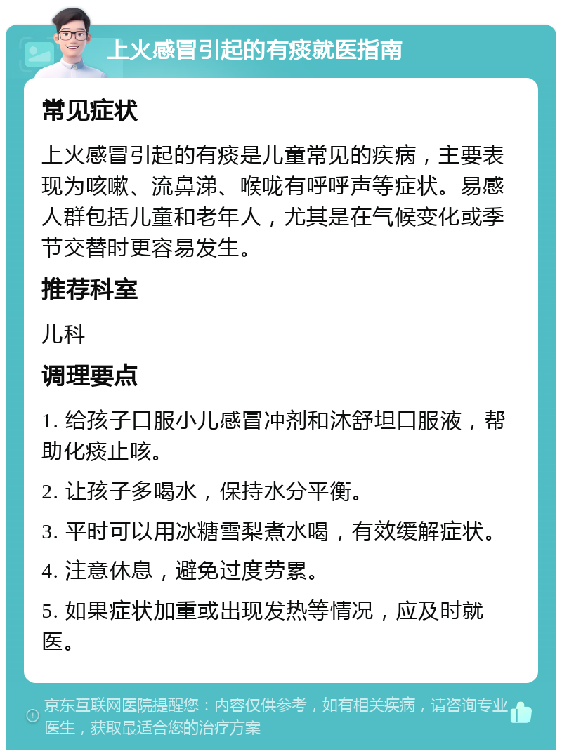 上火感冒引起的有痰就医指南 常见症状 上火感冒引起的有痰是儿童常见的疾病，主要表现为咳嗽、流鼻涕、喉咙有呼呼声等症状。易感人群包括儿童和老年人，尤其是在气候变化或季节交替时更容易发生。 推荐科室 儿科 调理要点 1. 给孩子口服小儿感冒冲剂和沐舒坦口服液，帮助化痰止咳。 2. 让孩子多喝水，保持水分平衡。 3. 平时可以用冰糖雪梨煮水喝，有效缓解症状。 4. 注意休息，避免过度劳累。 5. 如果症状加重或出现发热等情况，应及时就医。