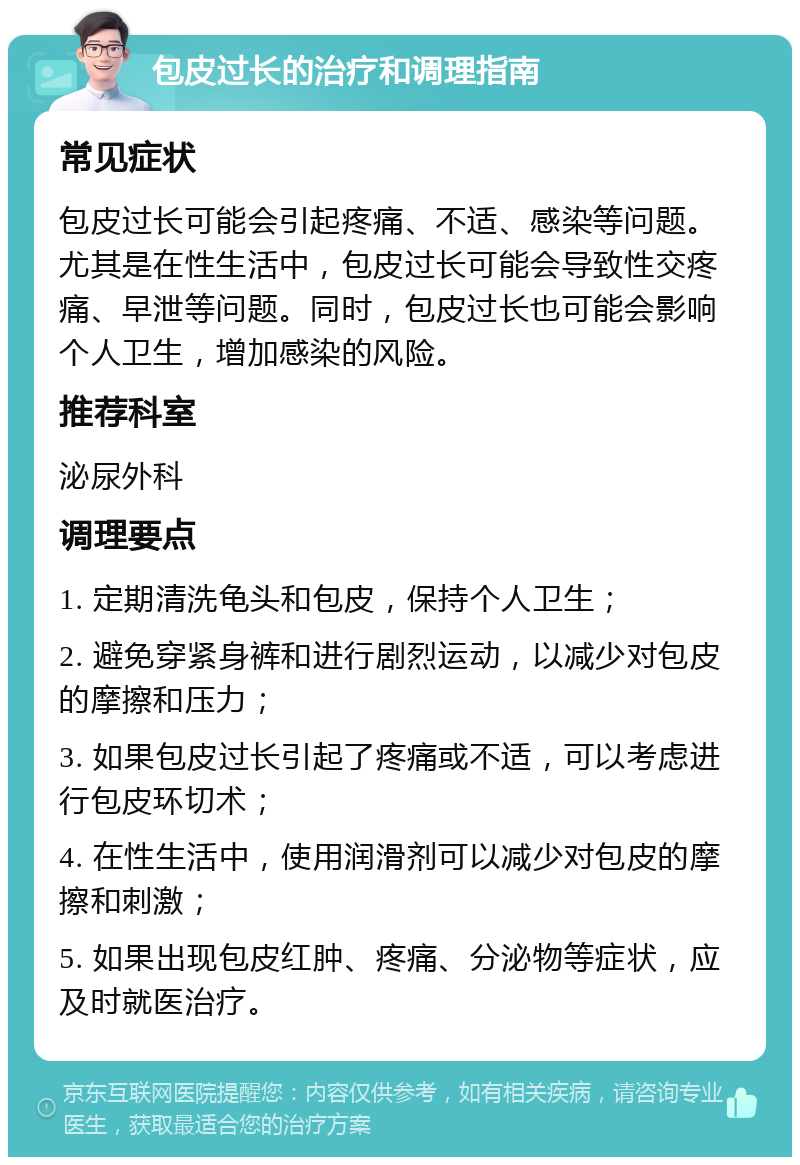 包皮过长的治疗和调理指南 常见症状 包皮过长可能会引起疼痛、不适、感染等问题。尤其是在性生活中，包皮过长可能会导致性交疼痛、早泄等问题。同时，包皮过长也可能会影响个人卫生，增加感染的风险。 推荐科室 泌尿外科 调理要点 1. 定期清洗龟头和包皮，保持个人卫生； 2. 避免穿紧身裤和进行剧烈运动，以减少对包皮的摩擦和压力； 3. 如果包皮过长引起了疼痛或不适，可以考虑进行包皮环切术； 4. 在性生活中，使用润滑剂可以减少对包皮的摩擦和刺激； 5. 如果出现包皮红肿、疼痛、分泌物等症状，应及时就医治疗。