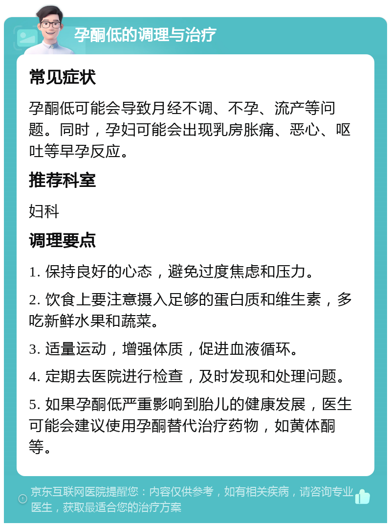 孕酮低的调理与治疗 常见症状 孕酮低可能会导致月经不调、不孕、流产等问题。同时，孕妇可能会出现乳房胀痛、恶心、呕吐等早孕反应。 推荐科室 妇科 调理要点 1. 保持良好的心态，避免过度焦虑和压力。 2. 饮食上要注意摄入足够的蛋白质和维生素，多吃新鲜水果和蔬菜。 3. 适量运动，增强体质，促进血液循环。 4. 定期去医院进行检查，及时发现和处理问题。 5. 如果孕酮低严重影响到胎儿的健康发展，医生可能会建议使用孕酮替代治疗药物，如黄体酮等。