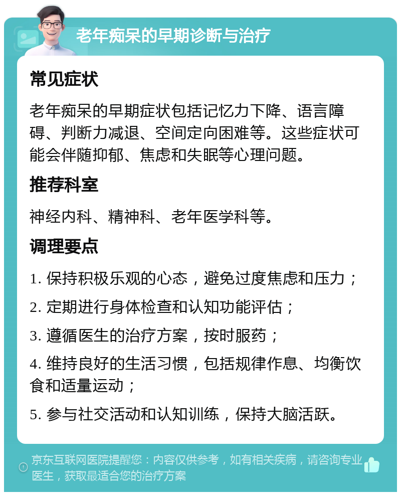 老年痴呆的早期诊断与治疗 常见症状 老年痴呆的早期症状包括记忆力下降、语言障碍、判断力减退、空间定向困难等。这些症状可能会伴随抑郁、焦虑和失眠等心理问题。 推荐科室 神经内科、精神科、老年医学科等。 调理要点 1. 保持积极乐观的心态，避免过度焦虑和压力； 2. 定期进行身体检查和认知功能评估； 3. 遵循医生的治疗方案，按时服药； 4. 维持良好的生活习惯，包括规律作息、均衡饮食和适量运动； 5. 参与社交活动和认知训练，保持大脑活跃。