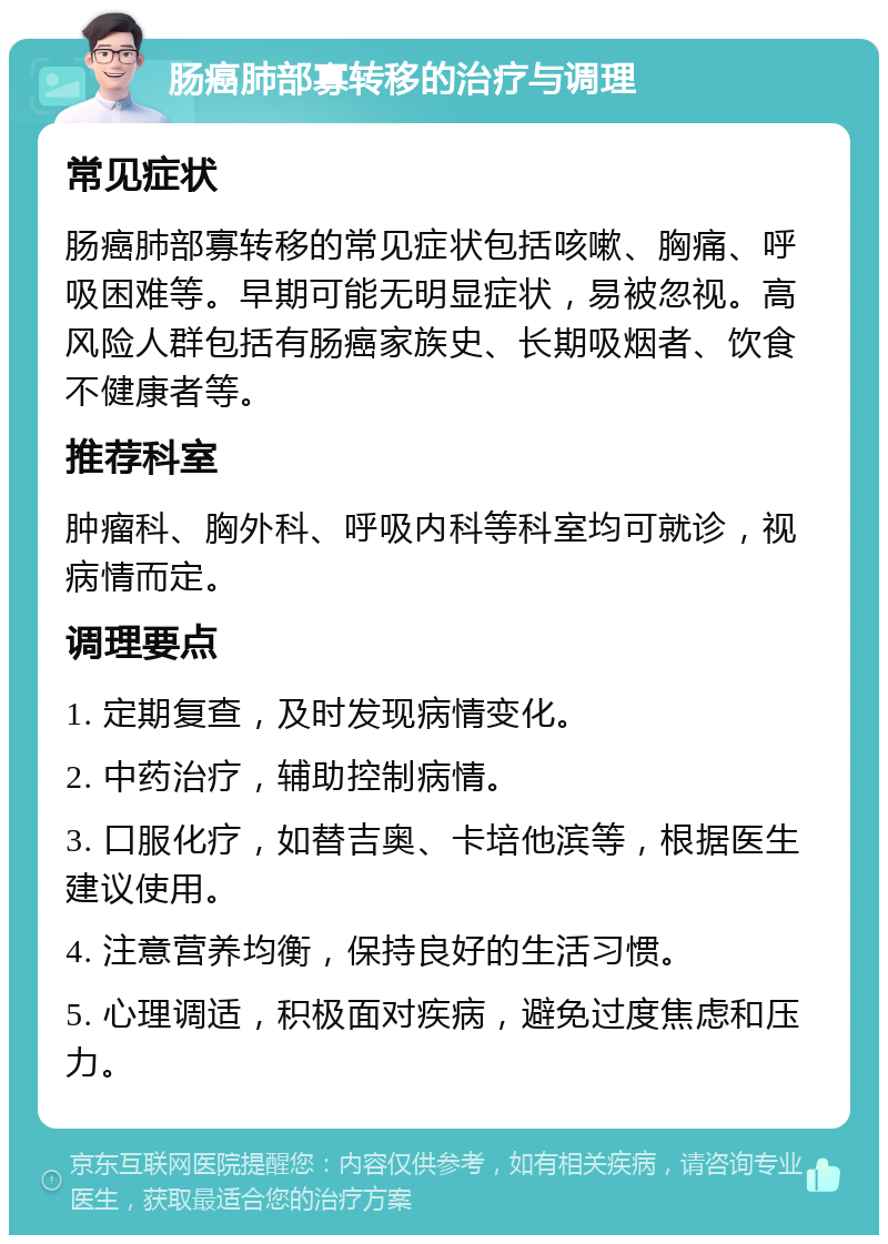 肠癌肺部寡转移的治疗与调理 常见症状 肠癌肺部寡转移的常见症状包括咳嗽、胸痛、呼吸困难等。早期可能无明显症状，易被忽视。高风险人群包括有肠癌家族史、长期吸烟者、饮食不健康者等。 推荐科室 肿瘤科、胸外科、呼吸内科等科室均可就诊，视病情而定。 调理要点 1. 定期复查，及时发现病情变化。 2. 中药治疗，辅助控制病情。 3. 口服化疗，如替吉奥、卡培他滨等，根据医生建议使用。 4. 注意营养均衡，保持良好的生活习惯。 5. 心理调适，积极面对疾病，避免过度焦虑和压力。