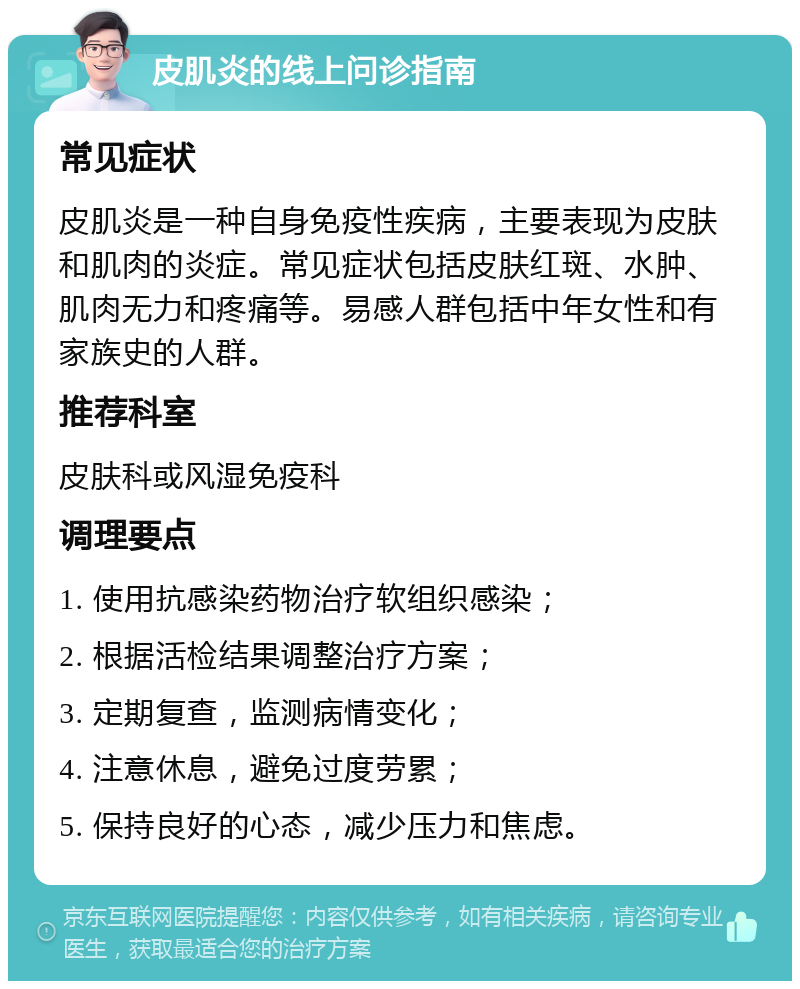 皮肌炎的线上问诊指南 常见症状 皮肌炎是一种自身免疫性疾病，主要表现为皮肤和肌肉的炎症。常见症状包括皮肤红斑、水肿、肌肉无力和疼痛等。易感人群包括中年女性和有家族史的人群。 推荐科室 皮肤科或风湿免疫科 调理要点 1. 使用抗感染药物治疗软组织感染； 2. 根据活检结果调整治疗方案； 3. 定期复查，监测病情变化； 4. 注意休息，避免过度劳累； 5. 保持良好的心态，减少压力和焦虑。