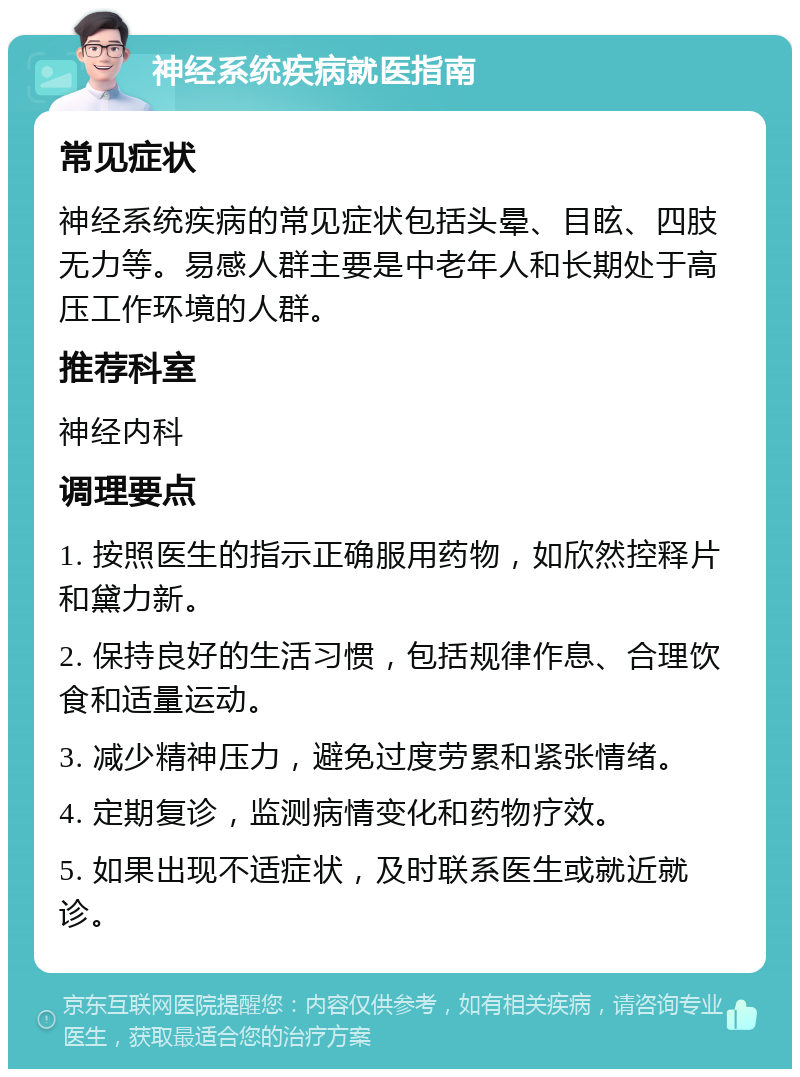 神经系统疾病就医指南 常见症状 神经系统疾病的常见症状包括头晕、目眩、四肢无力等。易感人群主要是中老年人和长期处于高压工作环境的人群。 推荐科室 神经内科 调理要点 1. 按照医生的指示正确服用药物，如欣然控释片和黛力新。 2. 保持良好的生活习惯，包括规律作息、合理饮食和适量运动。 3. 减少精神压力，避免过度劳累和紧张情绪。 4. 定期复诊，监测病情变化和药物疗效。 5. 如果出现不适症状，及时联系医生或就近就诊。