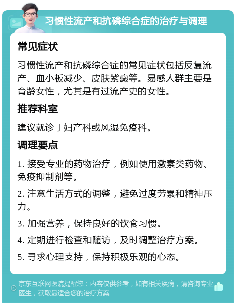 习惯性流产和抗磷综合症的治疗与调理 常见症状 习惯性流产和抗磷综合症的常见症状包括反复流产、血小板减少、皮肤紫癜等。易感人群主要是育龄女性，尤其是有过流产史的女性。 推荐科室 建议就诊于妇产科或风湿免疫科。 调理要点 1. 接受专业的药物治疗，例如使用激素类药物、免疫抑制剂等。 2. 注意生活方式的调整，避免过度劳累和精神压力。 3. 加强营养，保持良好的饮食习惯。 4. 定期进行检查和随访，及时调整治疗方案。 5. 寻求心理支持，保持积极乐观的心态。