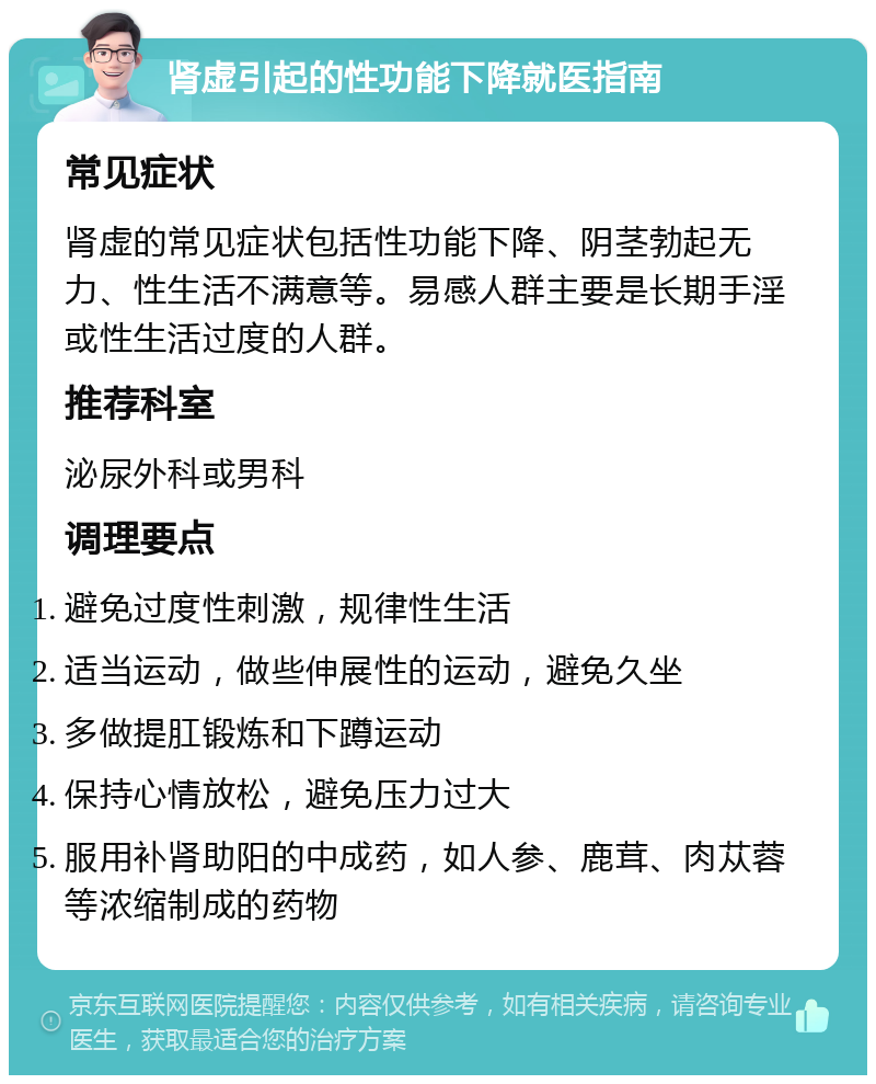 肾虚引起的性功能下降就医指南 常见症状 肾虚的常见症状包括性功能下降、阴茎勃起无力、性生活不满意等。易感人群主要是长期手淫或性生活过度的人群。 推荐科室 泌尿外科或男科 调理要点 避免过度性刺激，规律性生活 适当运动，做些伸展性的运动，避免久坐 多做提肛锻炼和下蹲运动 保持心情放松，避免压力过大 服用补肾助阳的中成药，如人参、鹿茸、肉苁蓉等浓缩制成的药物