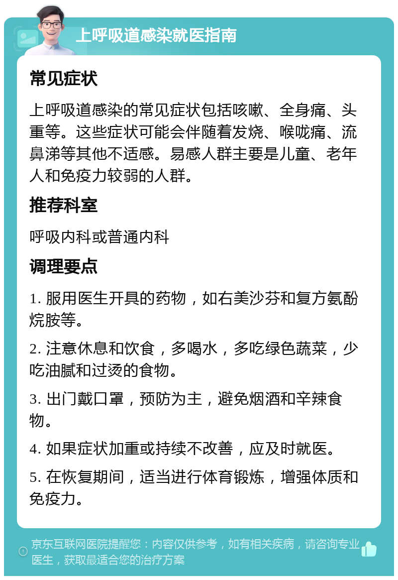 上呼吸道感染就医指南 常见症状 上呼吸道感染的常见症状包括咳嗽、全身痛、头重等。这些症状可能会伴随着发烧、喉咙痛、流鼻涕等其他不适感。易感人群主要是儿童、老年人和免疫力较弱的人群。 推荐科室 呼吸内科或普通内科 调理要点 1. 服用医生开具的药物，如右美沙芬和复方氨酚烷胺等。 2. 注意休息和饮食，多喝水，多吃绿色蔬菜，少吃油腻和过烫的食物。 3. 出门戴口罩，预防为主，避免烟酒和辛辣食物。 4. 如果症状加重或持续不改善，应及时就医。 5. 在恢复期间，适当进行体育锻炼，增强体质和免疫力。