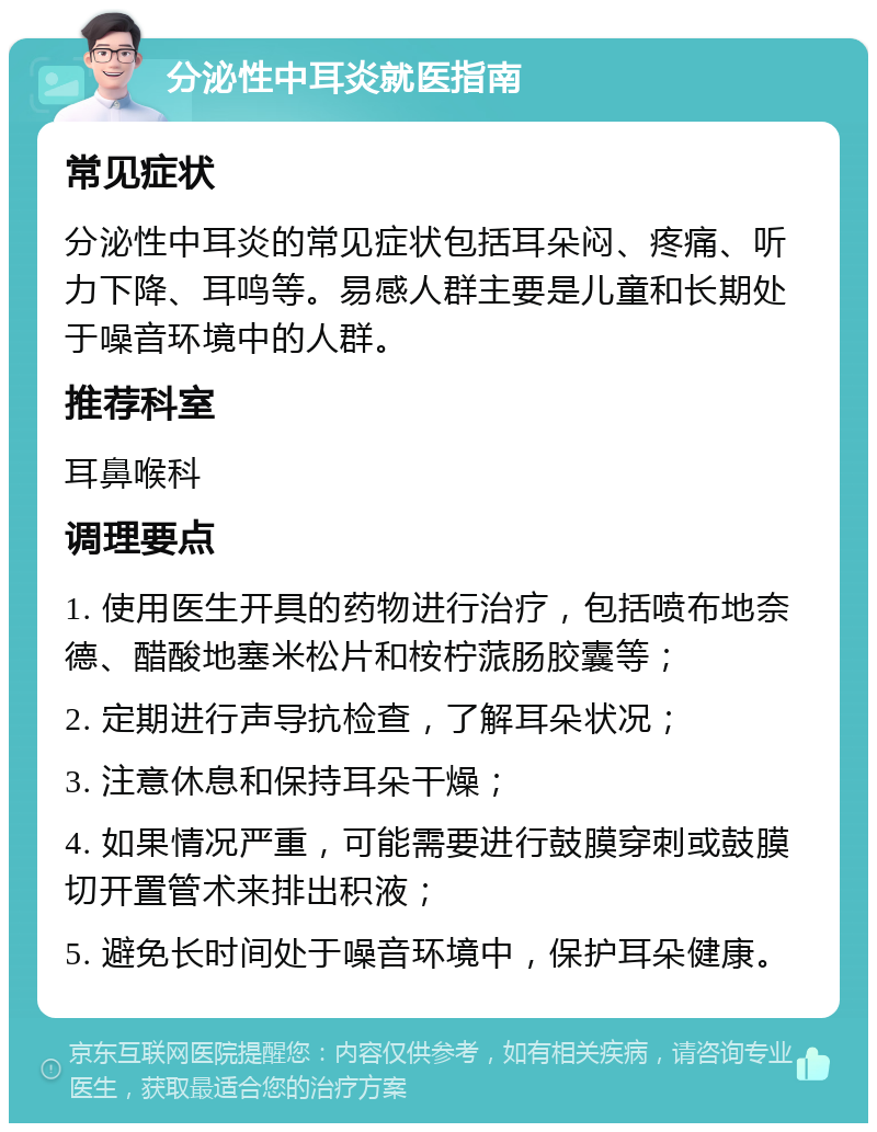 分泌性中耳炎就医指南 常见症状 分泌性中耳炎的常见症状包括耳朵闷、疼痛、听力下降、耳鸣等。易感人群主要是儿童和长期处于噪音环境中的人群。 推荐科室 耳鼻喉科 调理要点 1. 使用医生开具的药物进行治疗，包括喷布地奈德、醋酸地塞米松片和桉柠蒎肠胶囊等； 2. 定期进行声导抗检查，了解耳朵状况； 3. 注意休息和保持耳朵干燥； 4. 如果情况严重，可能需要进行鼓膜穿刺或鼓膜切开置管术来排出积液； 5. 避免长时间处于噪音环境中，保护耳朵健康。