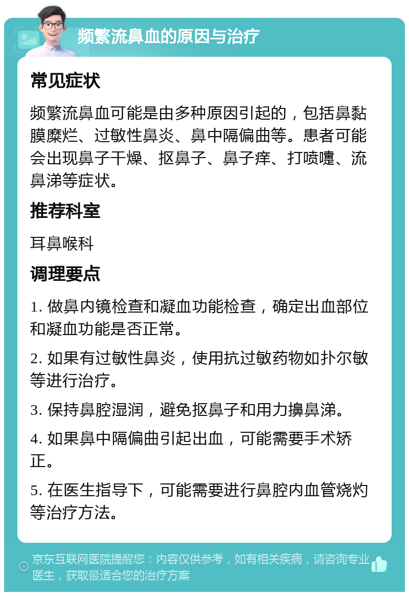 频繁流鼻血的原因与治疗 常见症状 频繁流鼻血可能是由多种原因引起的，包括鼻黏膜糜烂、过敏性鼻炎、鼻中隔偏曲等。患者可能会出现鼻子干燥、抠鼻子、鼻子痒、打喷嚏、流鼻涕等症状。 推荐科室 耳鼻喉科 调理要点 1. 做鼻内镜检查和凝血功能检查，确定出血部位和凝血功能是否正常。 2. 如果有过敏性鼻炎，使用抗过敏药物如扑尔敏等进行治疗。 3. 保持鼻腔湿润，避免抠鼻子和用力擤鼻涕。 4. 如果鼻中隔偏曲引起出血，可能需要手术矫正。 5. 在医生指导下，可能需要进行鼻腔内血管烧灼等治疗方法。