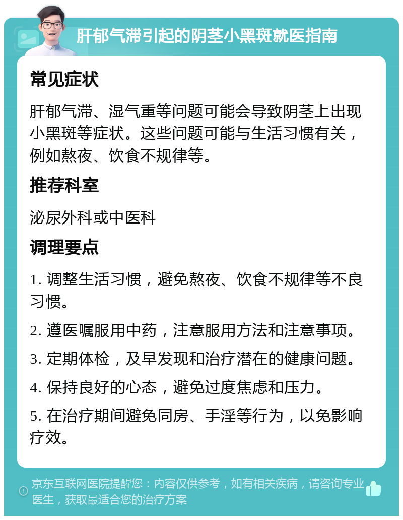 肝郁气滞引起的阴茎小黑斑就医指南 常见症状 肝郁气滞、湿气重等问题可能会导致阴茎上出现小黑斑等症状。这些问题可能与生活习惯有关，例如熬夜、饮食不规律等。 推荐科室 泌尿外科或中医科 调理要点 1. 调整生活习惯，避免熬夜、饮食不规律等不良习惯。 2. 遵医嘱服用中药，注意服用方法和注意事项。 3. 定期体检，及早发现和治疗潜在的健康问题。 4. 保持良好的心态，避免过度焦虑和压力。 5. 在治疗期间避免同房、手淫等行为，以免影响疗效。