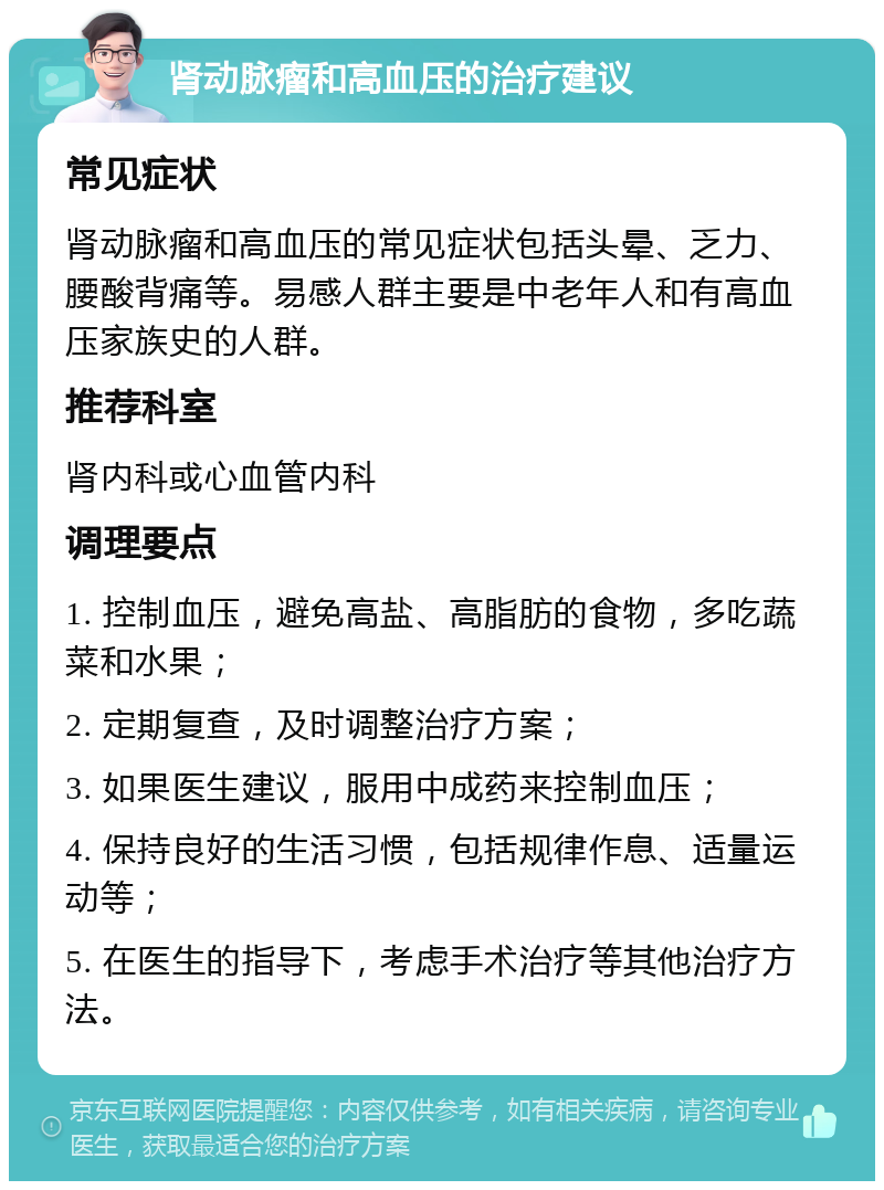 肾动脉瘤和高血压的治疗建议 常见症状 肾动脉瘤和高血压的常见症状包括头晕、乏力、腰酸背痛等。易感人群主要是中老年人和有高血压家族史的人群。 推荐科室 肾内科或心血管内科 调理要点 1. 控制血压，避免高盐、高脂肪的食物，多吃蔬菜和水果； 2. 定期复查，及时调整治疗方案； 3. 如果医生建议，服用中成药来控制血压； 4. 保持良好的生活习惯，包括规律作息、适量运动等； 5. 在医生的指导下，考虑手术治疗等其他治疗方法。